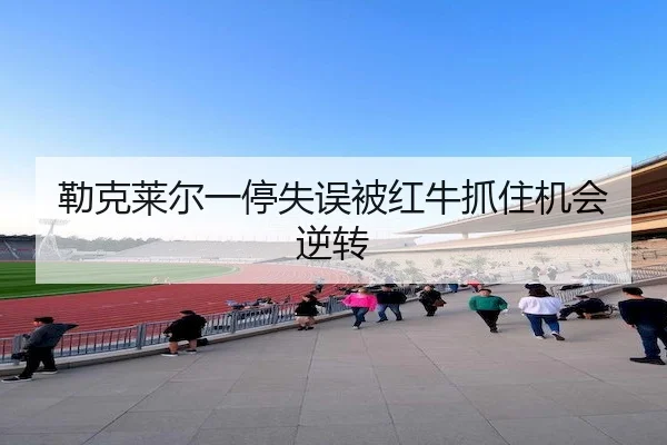 勒克莱尔一停失误被红牛抓住机会逆转
